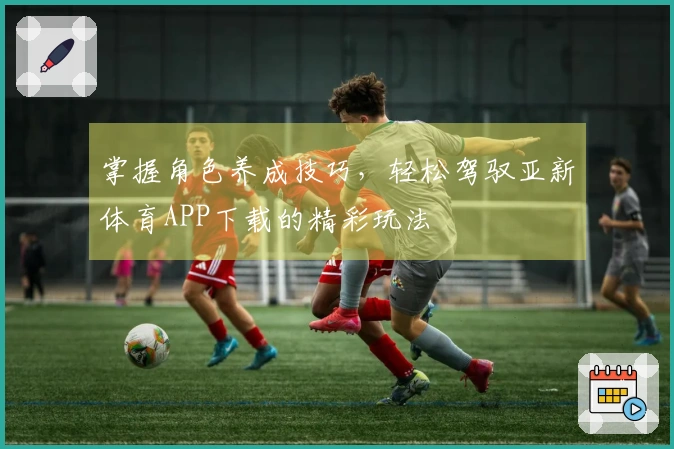 掌握角色养成技巧，轻松驾驭亚新体育APP下载的精彩玩法
