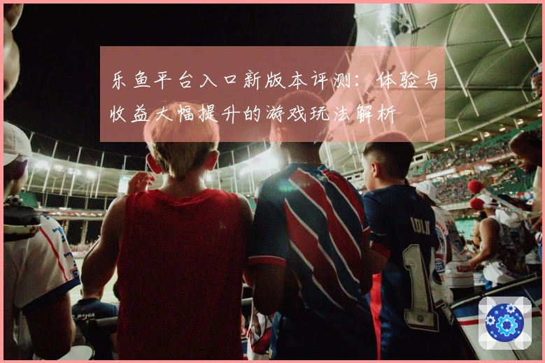 乐鱼平台入口新版本评测：体验与收益大幅提升的游戏玩法解析