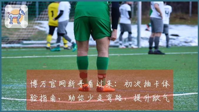 博万官网新手看过来：初次抽卡体验指南，助你少走弯路，提升欧气！