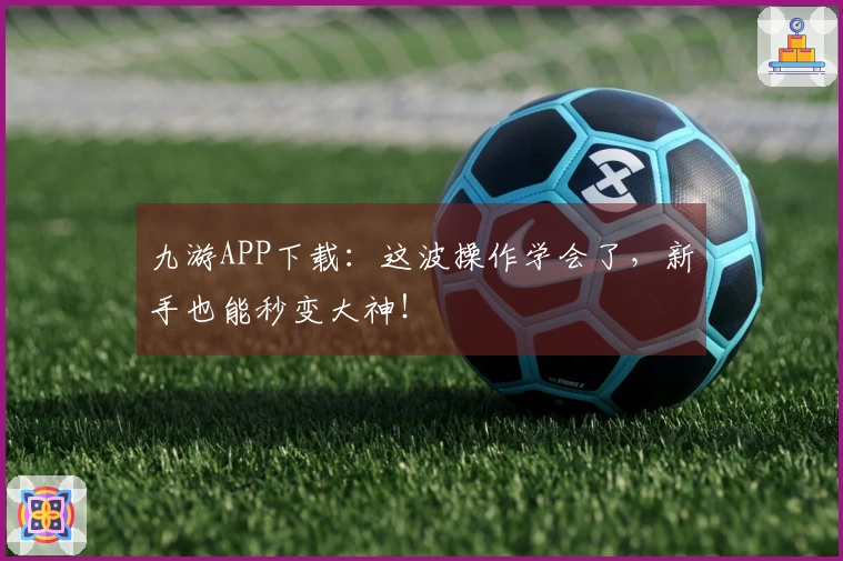 九游APP下载:这波操作学会了,新手也能秒变大神!