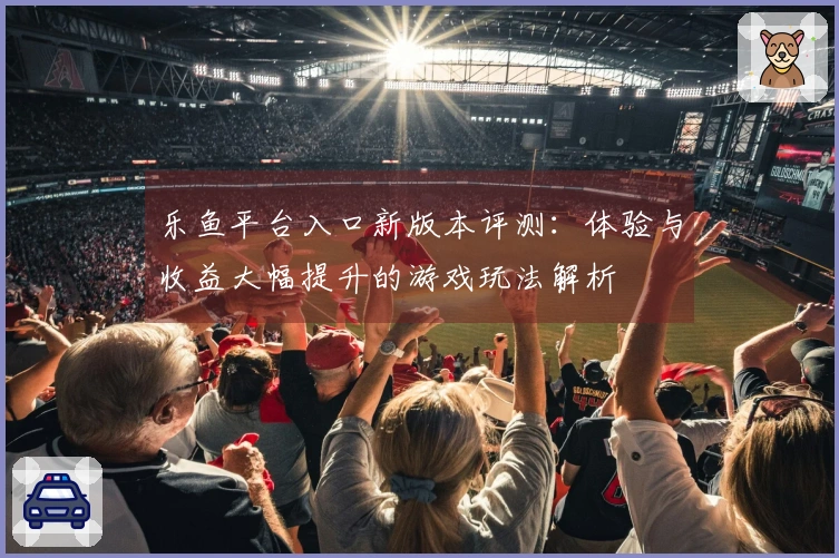 乐鱼平台入口新版本评测：体验与收益大幅提升的游戏玩法解析